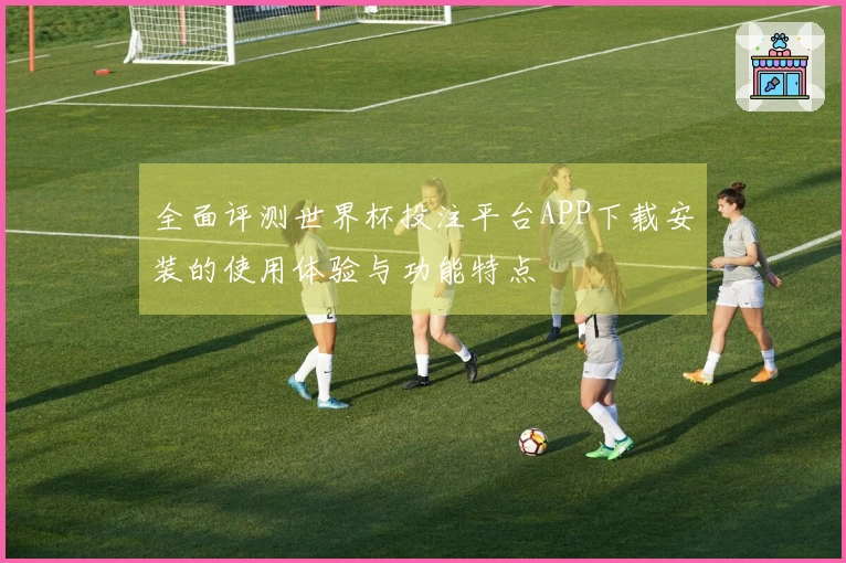 全面评测世界杯投注平台APP下载安装的使用体验与功能特点